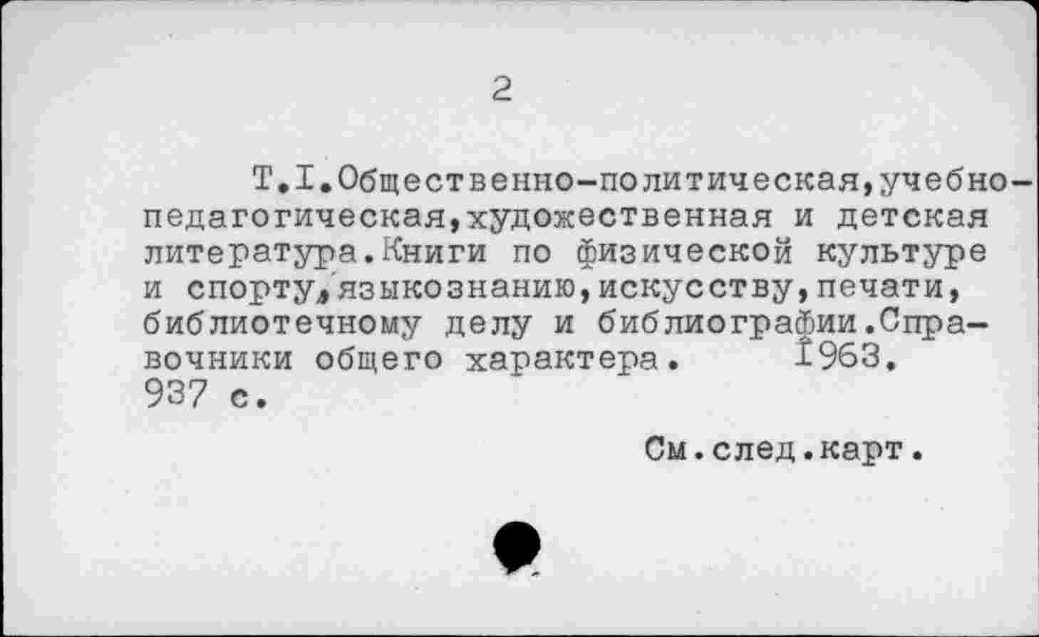 ﻿2
Т.1.Общественно-политическая,учебно педагогическая,художественная и детская литература.Книги по физической культуре и спорту,языкознанию,искусству,печати, библиотечному делу и библиографии.Справочники общего характера. 1963. 937 с.
См.след.карт.